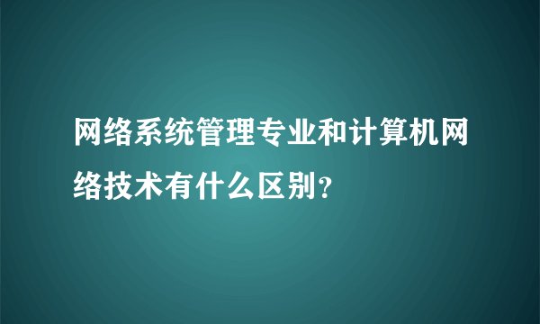 网络系统管理专业和计算机网络技术有什么区别？