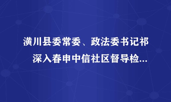 潢川县委常委、政法委书记祁璟深入春申中信社区督导检查人居环境综合整治工作