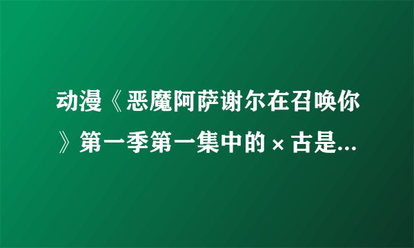 动漫《恶魔阿萨谢尔在召唤你》第一季第一集中的×古是什么意思_百度知