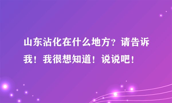 山东沾化在什么地方？请告诉我！我很想知道！说说吧！
