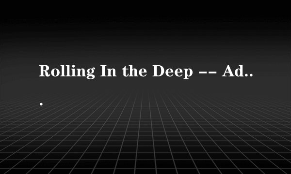 Rolling In the Deep -- Adele 这首歌的歌词谁能用中文标出来怎么读啊~求完整的