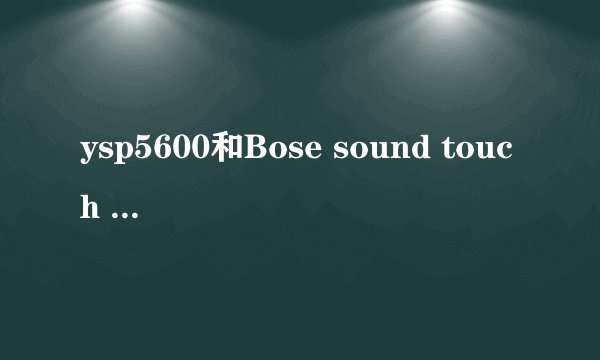 ysp5600和Bose sound touch 300哪个客厅用效果好
