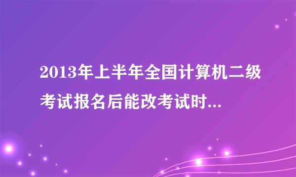 2013年上半年全国计算机二级考试报名后能改考试时间到下半年吗？