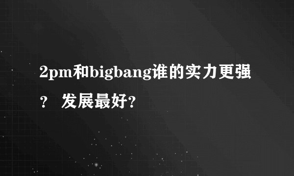 2pm和bigbang谁的实力更强？ 发展最好？
