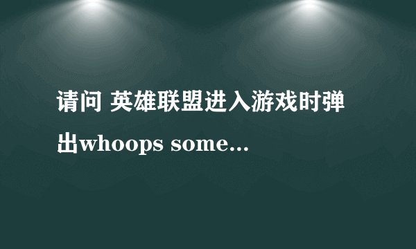请问 英雄联盟进入游戏时弹出whoops something broke是因为什么 ? 删除重装了还是不行