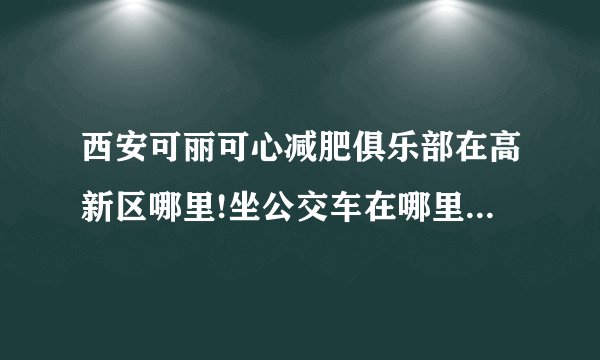 西安可丽可心减肥俱乐部在高新区哪里!坐公交车在哪里下？给个具体位置