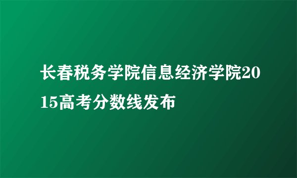 长春税务学院信息经济学院2015高考分数线发布