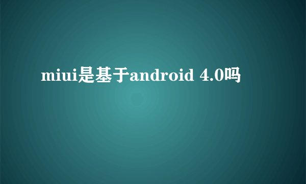 miui是基于android 4.0吗