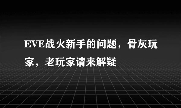 EVE战火新手的问题，骨灰玩家，老玩家请来解疑