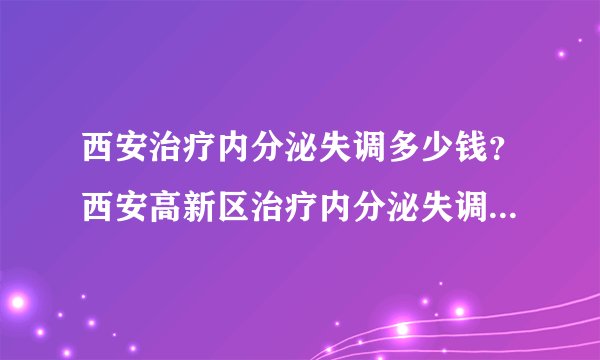 西安治疗内分泌失调多少钱？西安高新区治疗内分泌失调哪家医院好？