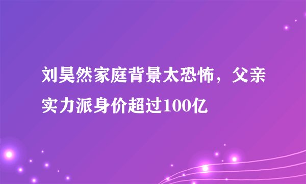 刘昊然家庭背景太恐怖，父亲实力派身价超过100亿