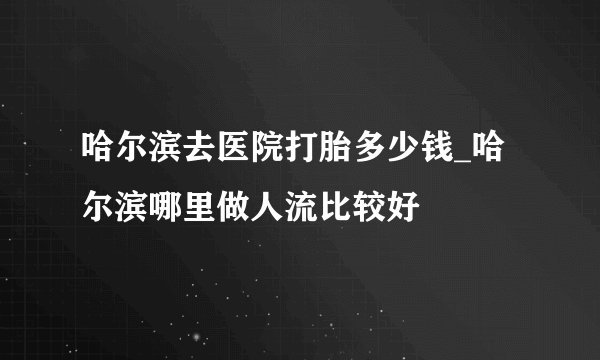 哈尔滨去医院打胎多少钱_哈尔滨哪里做人流比较好