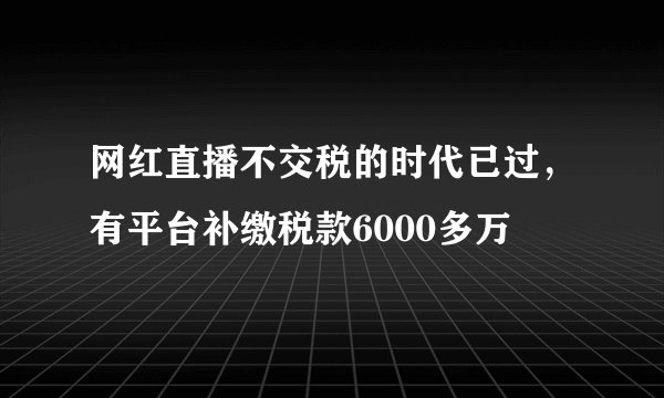 网红直播不交税的时代已过，有平台补缴税款6000多万