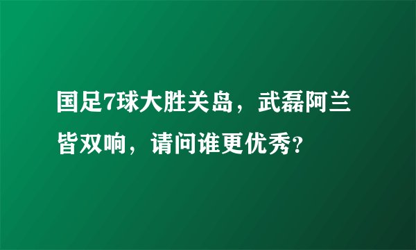 国足7球大胜关岛，武磊阿兰皆双响，请问谁更优秀？