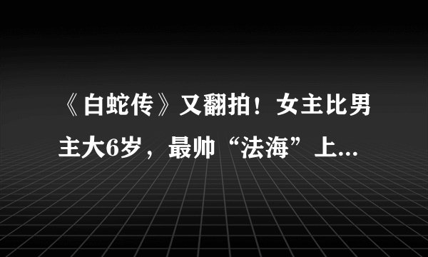 《白蛇传》又翻拍！女主比男主大6岁，最帅“法海”上线这次要火