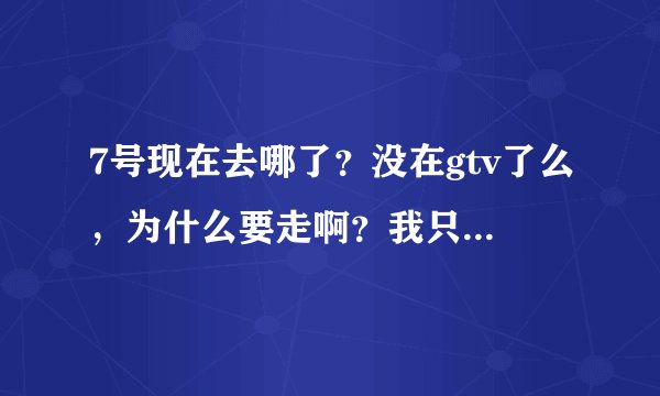 7号现在去哪了？没在gtv了么，为什么要走啊？我只知道miss走了，难道7号也走了，那他现在去哪里了？