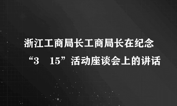 浙江工商局长工商局长在纪念“3•15”活动座谈会上的讲话
