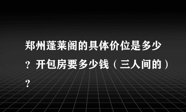 郑州蓬莱阁的具体价位是多少？开包房要多少钱（三人间的）？