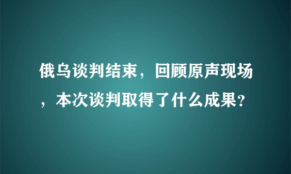 俄乌谈判结束，回顾原声现场，本次谈判取得了什么成果？
