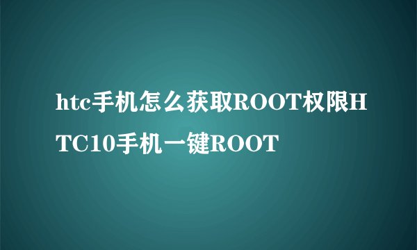 htc手机怎么获取ROOT权限HTC10手机一键ROOT