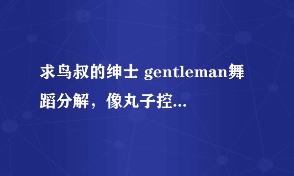 求鸟叔的绅士 gentleman舞蹈分解，像丸子控那样的有分解教学