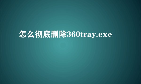 怎么彻底删除360tray.exe