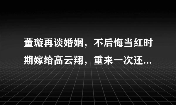 董璇再谈婚姻，不后悔当红时期嫁给高云翔，重来一次还会这样选择