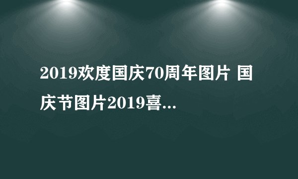 2019欢度国庆70周年图片 国庆节图片2019喜迎建国70周年