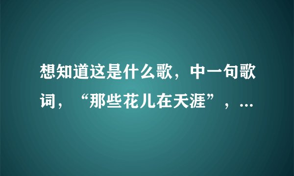 想知道这是什么歌，中一句歌词，“那些花儿在天涯”，一个电视剧上的，前不久河南台演过，片尾曲。
