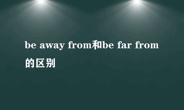 be away from和be far from的区别