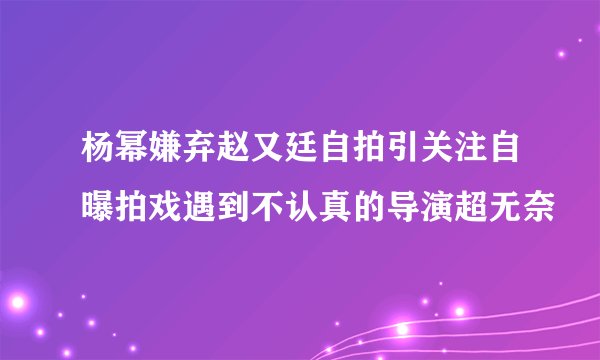 杨幂嫌弃赵又廷自拍引关注自曝拍戏遇到不认真的导演超无奈