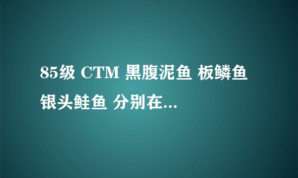 85级 CTM 黑腹泥鱼 板鳞鱼 银头鲑鱼 分别在哪里能钓到。