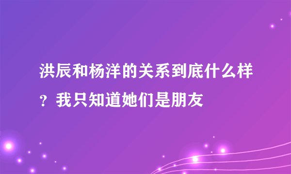 洪辰和杨洋的关系到底什么样？我只知道她们是朋友