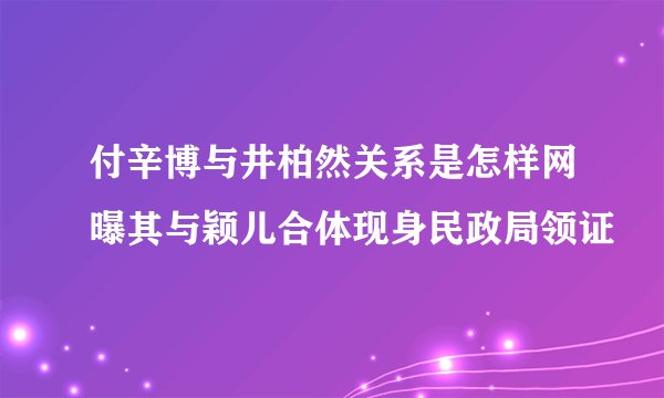付辛博与井柏然关系是怎样网曝其与颖儿合体现身民政局领证