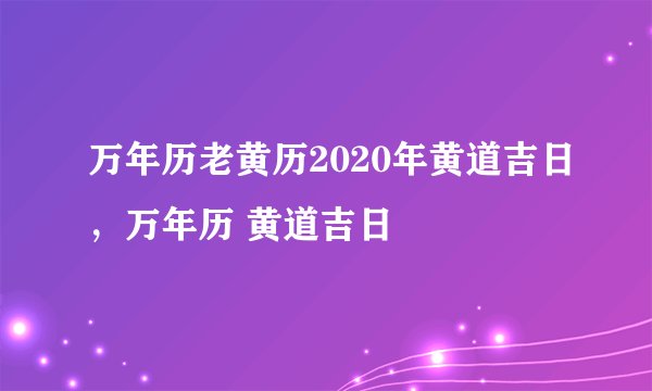 万年历老黄历2020年黄道吉日，万年历 黄道吉日
