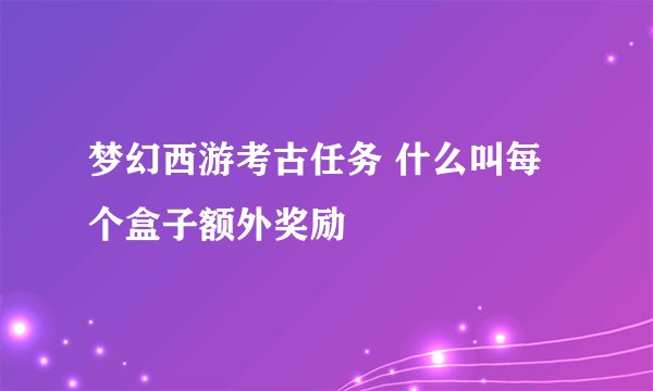 梦幻西游考古任务 什么叫每个盒子额外奖励