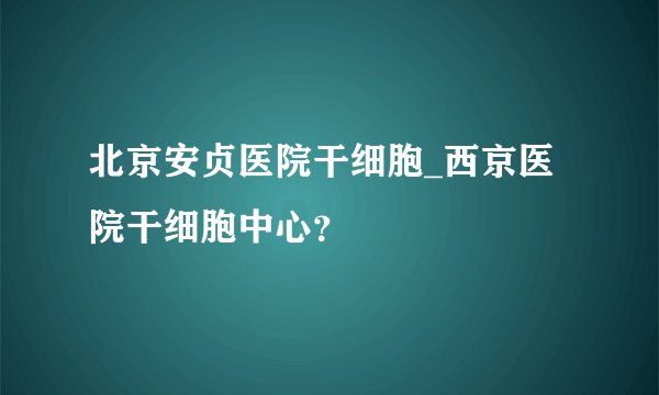 北京安贞医院干细胞_西京医院干细胞中心？