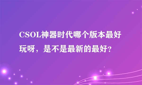 CSOL神器时代哪个版本最好玩呀，是不是最新的最好？