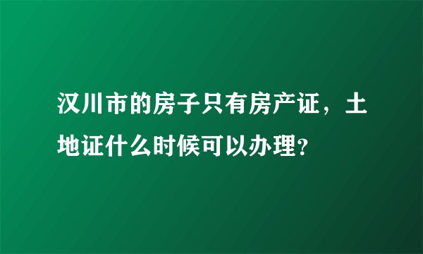 汉川市的房子只有房产证，土地证什么时候可以办理？