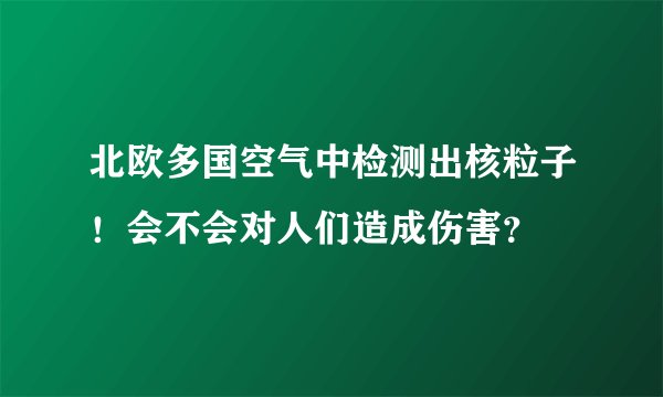 北欧多国空气中检测出核粒子！会不会对人们造成伤害？