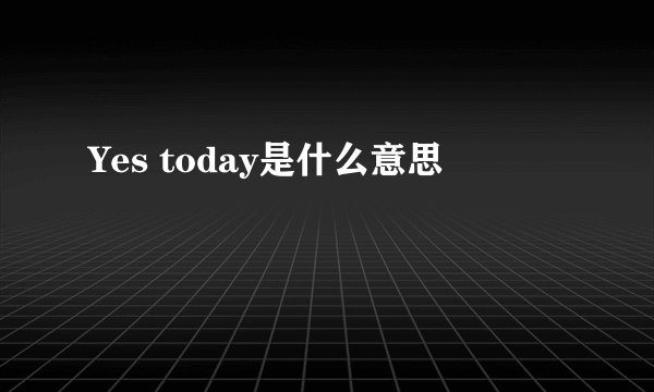 Yes today是什么意思