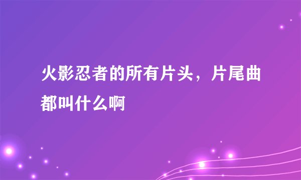 火影忍者的所有片头，片尾曲都叫什么啊