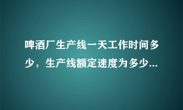 啤酒厂生产线一天工作时间多少，生产线额定速度为多少，谢谢？