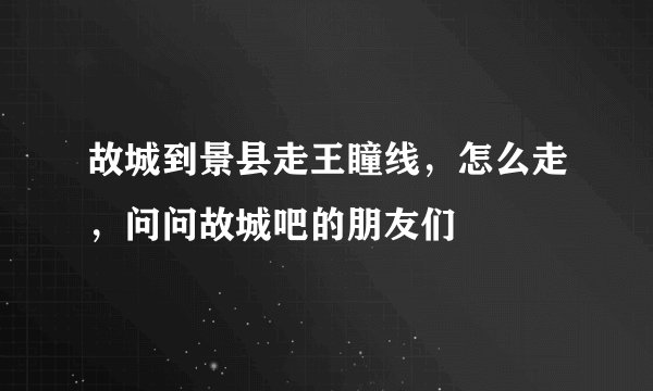 故城到景县走王瞳线，怎么走，问问故城吧的朋友们