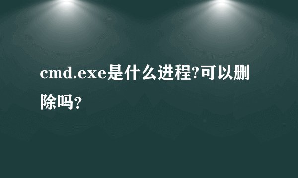 cmd.exe是什么进程?可以删除吗？