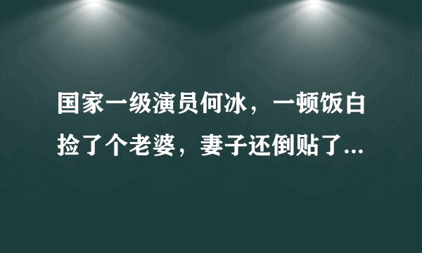 国家一级演员何冰，一顿饭白捡了个老婆，妻子还倒贴了5000块