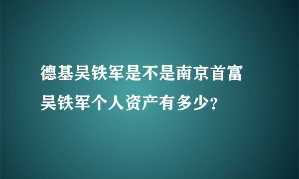 德基吴铁军是不是南京首富 吴铁军个人资产有多少？
