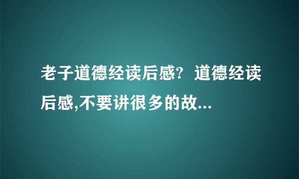 老子道德经读后感?  道德经读后感,不要讲很多的故事,要有很多感受