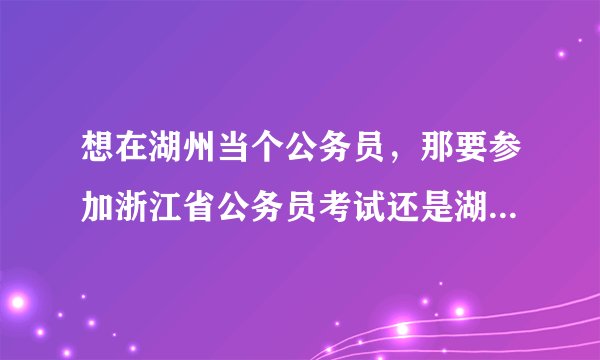 想在湖州当个公务员，那要参加浙江省公务员考试还是湖州市公务员考试呢？这两个考试有什么区别？