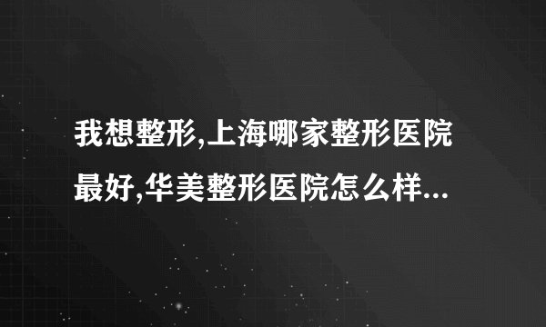我想整形,上海哪家整形医院最好,华美整形医院怎么样我想知道一家